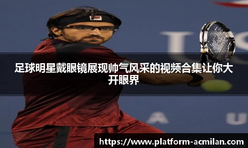 足球明星戴眼镜展现帅气风采的视频合集让你大开眼界