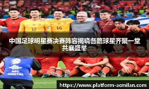 中国足球明星赛决赛阵容揭晓各路球星齐聚一堂共襄盛举